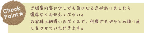 ご提案内容に少しでも気になる点がありましたら遠慮なくお伝えください。お客様に納得いただくまで、何度でもプランの練り直しをさせていただきます。