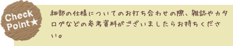 細部の仕様についてのお打ち合わせの際、雑誌やカタログなどの参考資料がございましたらお持ちください。