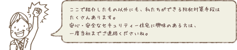 ここで紹介したもの以外にも、私たちができる防犯対策手段はたくさんあります。安心・安全なセキュリティー住宅に興味のある方は、一度当社までご連絡くださいね。